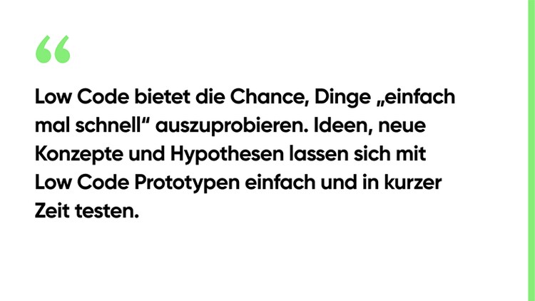 Low Code bietet die Chance, Dinge „einfach mal schnell“ auszuprobieren. Ideen, neue Konzepte und Hypothesen lassen sich mit Low Code Prototypen einfach und in kurzer Zeit testen.