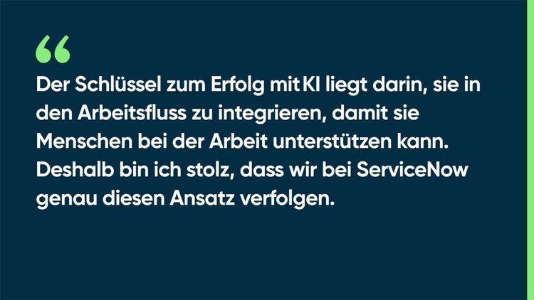 Der Schlüssel zum Erfolg mit KI liegt darin, sie in den Arbeitsfluss zu integrieren, damit sie Menschen bei der Arbeit unterstützen kann. Deshalb bin ich stolz, dass wir bei ServiceNow genau diesen Ansatz verfolgen.