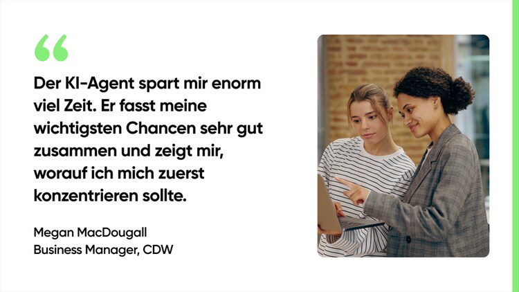 Der KI-Agent spart mir enorm viel Zeit. Er fasst meine wichtigsten Chancen sehr gut zusammen und zeigt mir, worauf ich mich zuerst konzentrieren sollte. – Megan MacDougall, Business Manager, CDW