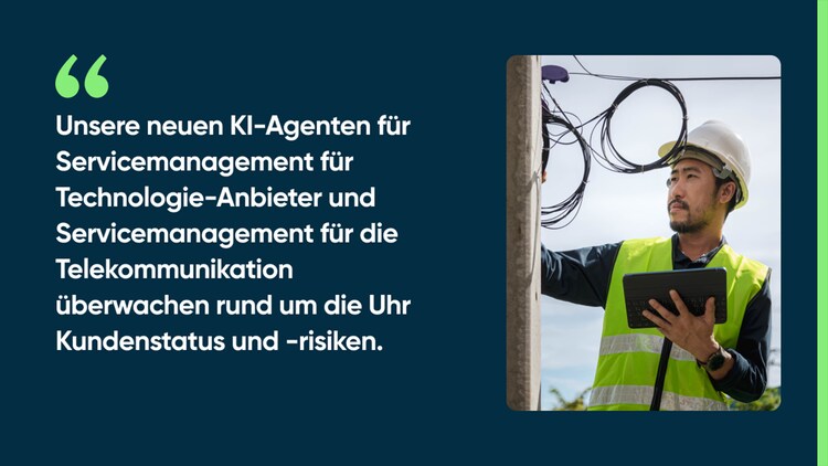 Unsere neuen KI-Agenten für Servicemanagement für Technologie-Anbieter und Servicemanagement für die Telekommunikation überwachen rund um die Uhr Kundenstatus und -risiken.