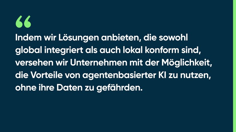 Indem wir Lösungen anbieten, die sowohl global integriert als auch lokal konform sind, versehen wir Unternehmen mit der Möglichkeit, die Vorteile von agentenbasierter KI zu nutzen, ohne ihre Daten zu gefährden.