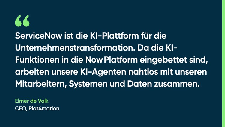 ServiceNow ist die KI-Plattform für die Unternehmenstransformation. Da die KI-Funktionen in die Now Platform eingebettet sind, arbeiten unsere KI-Agenten nahtlos mit unseren Mitarbeitern, Systemen und Daten zusammen. – Elmer de Valk, CEO, Plat4mation