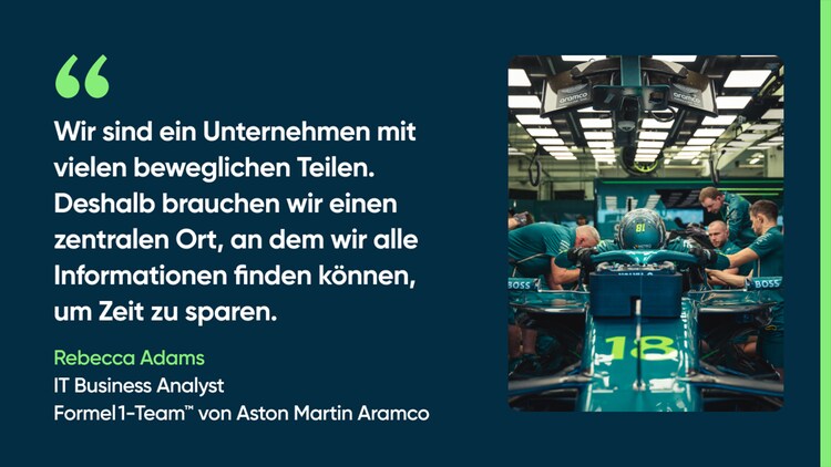 Wir sind ein Unternehmen mit vielen beweglichen Teilen. Deshalb brauchen wir einen zentralen Ort, an dem wir alle Informationen finden können, um Zeit zu sparen. – Rebecca Adams, IT Business Analyst, Formel 1-Team von Aston Martin Aramco