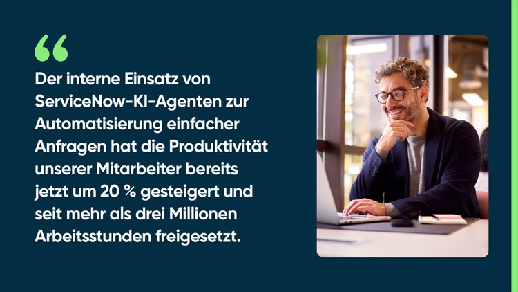 Der interne Einsatz von ServiceNow-KI-Agenten zur Automatisierung einfacher Anfragen hat die Produktivität unserer Mitarbeiter bereits jetzt um 20 % gesteigert und seit mehr als drei Millionen Arbeitsstunden freigesetzt.