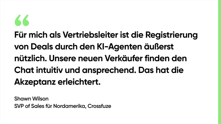 Für mich als Vertriebsleiter ist die Registrierung von Deals durch den KI-Agenten äußerst nützlich. Unsere neuen Verkäufer finden den Chat intuitiv und ansprechend. Das hat die Akzeptanz erleichtert. – Shawn Wilson, SVP of Sales für Nordamerika, Crossfuze