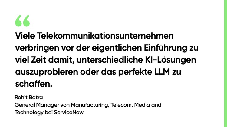 Viele Telekommunikationsunternehmen verbringen vor der eigentlichen Einführung zu viel Zeit damit, unterschiedliche KI-Lösungen auszuprobieren oder das perfekte LLM zu schaffen. – Rohit Batra, General Manager von Manufacturing, Telecom, Media and Technology bei ServiceNow