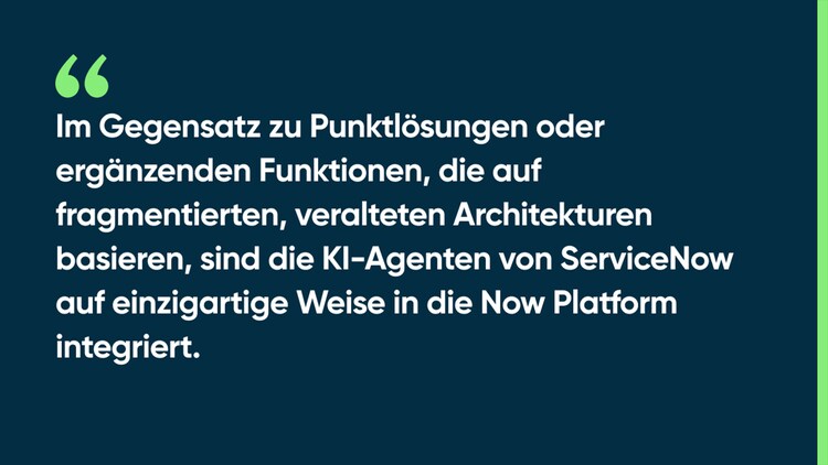 Im Gegensatz zu Punktlösungen oder ergänzenden Funktionen, die auf fragmentierten, veralteten Architekturen basieren, sind die KI-Agenten von ServiceNow auf einzigartige Weise in die Now Platform integriert.
