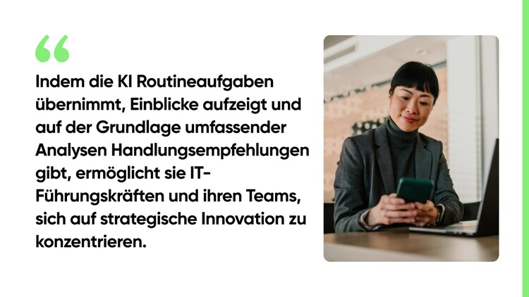 Indem die KI Routineaufgaben übernimmt, Einblicke aufzeigt und auf der Grundlage umfassender Analysen Handlungsempfehlungen gibt, ermöglicht sie IT-Führungskräften und ihren Teams, sich auf strategische Innovation zu konzentrieren.