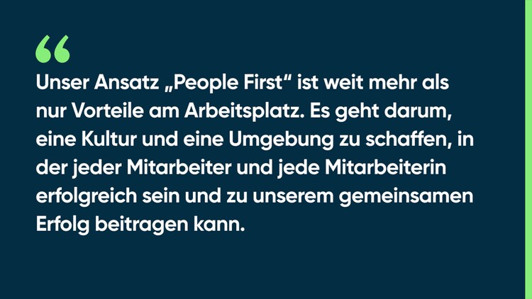 Unser Ansatz „People First“ ist weit mehr als nur Vorteile am Arbeitsplatz. Es geht darum, eine Kultur und eine Umgebung zu schaffen, in der jeder Mitarbeiter und jede Mitarbeiterin erfolgreich sein und zu unserem gemeinsamen Erfolg beitragen kann.
