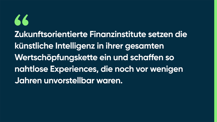 Zukunftsorientierte Finanzinstitute setzen die künstliche Intelligenz in ihrer gesamten Wertschöpfungskette ein und schaffen so nahtlose Experiences, die noch vor wenigen Jahren unvorstellbar waren.