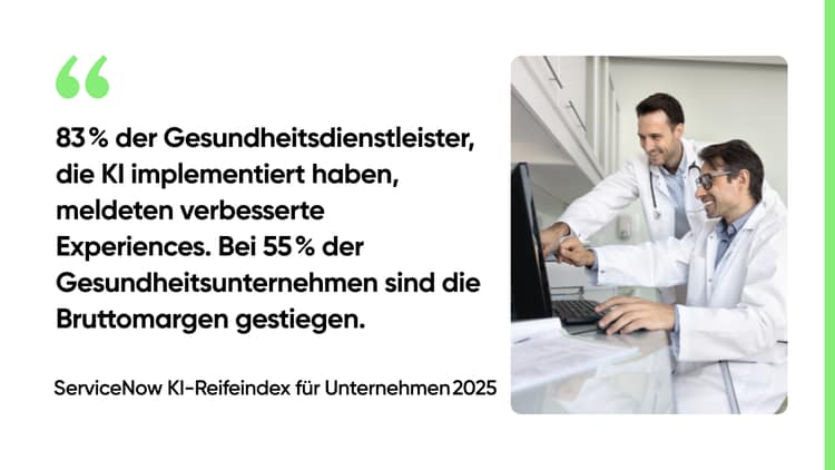 83 % der Gesundheitsdienstleister, die KI implementiert haben, meldeten verbesserte Experiences. Bei 55 % der Gesundheitsunternehmen sind die Bruttomargen gestiegen. -ServiceNow KI-Reifeindex für Unternehmen 2025