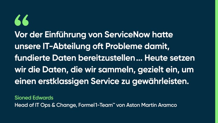 Vor der Einführung von ServiceNow hatte unsere IT-Abteilung oft Probleme damit, fundierte Daten bereitzustellen ... Heute setzen wir die Daten, die wir sammeln, gezielt ein, um einen erstklassigen Service zu gewährleisten. – Sioned Edwards, Head of IT Ops & Change, Formel 1-Team von Aston Martin Aramco