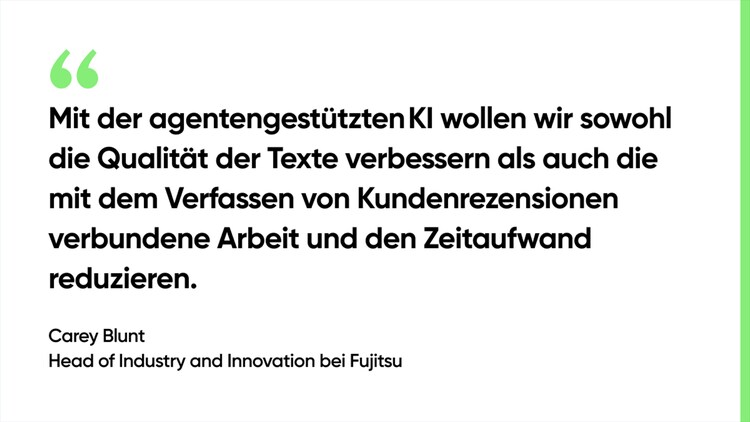Mit der agentengestützten KI wollen wir sowohl die Qualität der Texte verbessern als auch die mit dem Verfassen von Kundenrezensionen verbundene Arbeit und den Zeitaufwand reduzieren. – Carey Blunt, Head of Industry and Innovation bei Fujitsu