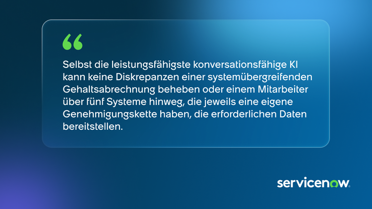„Selbst die leistungsfähigste konversationsfähige KI kann keine Diskrepanzen einer systemübergreifenden Gehaltsabrechnung beheben oder einem Mitarbeiter über fünf Systeme hinweg, die jeweils eine eigene Genehmigungskette haben, die erforderlichen Daten bereitstellen.“