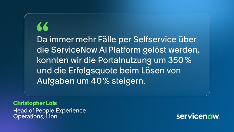Da immer mehr Fälle per Selfservice über die ServiceNow AI Platform gelöst werden, konnten wir die Portalnutzung um 350 % und die Erfolgsquote beim Lösen von Aufgaben um 40 % steigern. – Christopher Lois, Head of People Experience Operations, Lion