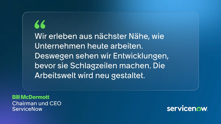 Wir erleben aus nächster Nähe, wie Unternehmen heute arbeiten. Deswegen sehen wir Entwicklungen, bevor sie Schlagzeilen machen. Die Arbeitswelt wird neu gestaltet. –Bill McDermott, Chairman und CEO, ServiceNow