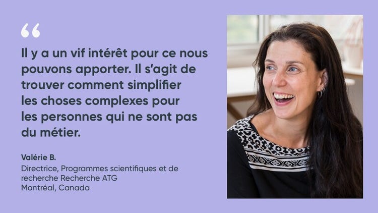 « Il y a un vif intérêt pour ce nous pouvons apporter. Il s'agit de trouver comment simplifier les chose complexes pour les personnes qui ne sont pas du métier. » Valérie B., directrice des programmes scientifiques et de recherche de l’ATG
