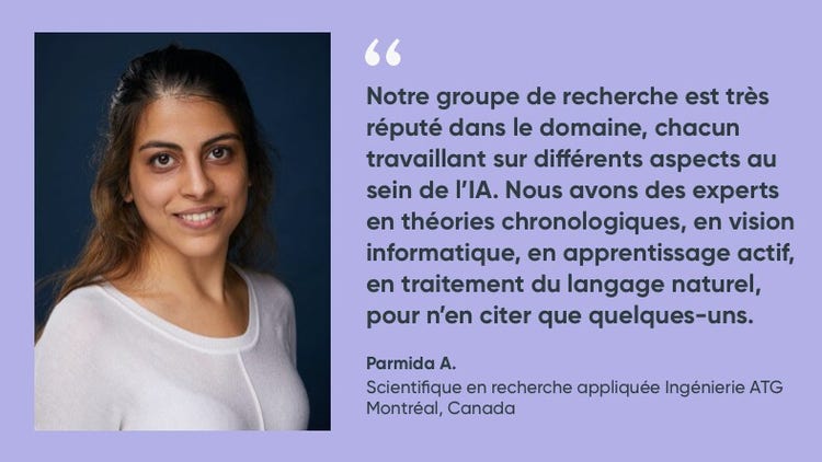 « Notre groupe de recherche est très réputé dans le domaine, chacun travaillant sur différents aspects au sein de l'IA. Nous avons des experts en théories chronologiques, en vision informatique, en apprentissage actif, en traitement du language naturel, pour n'en citer que quelque-uns. » Parmida A., scientifique en recherche appliquée à l’ATG, ServiceNow