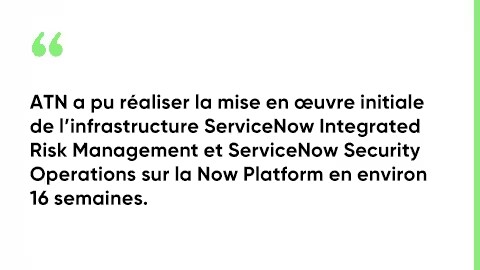 ATN a pu réaliser la mise en œuvre initiale de l’infrastructure ServiceNow Integrated Risk Management et ServiceNow Security Operations sur la Now Platform en environ 16 semaines.