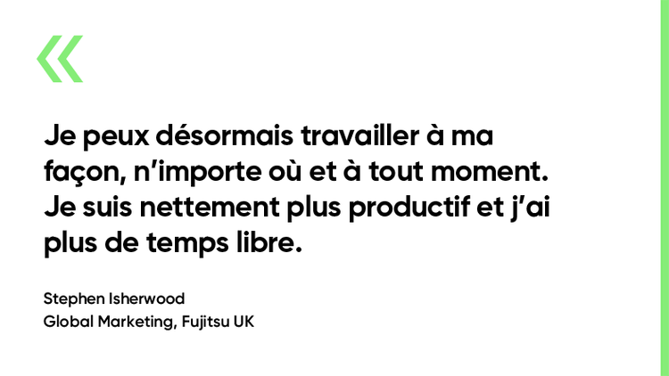 « Je peux maintenant travailler en déplacement, n’importe où et à tout moment. Je suis nettement plus productif et j’ai plus de temps libre. » Stephen Isherwood. Marketing mondial, Fujitsu Royaume-Uni