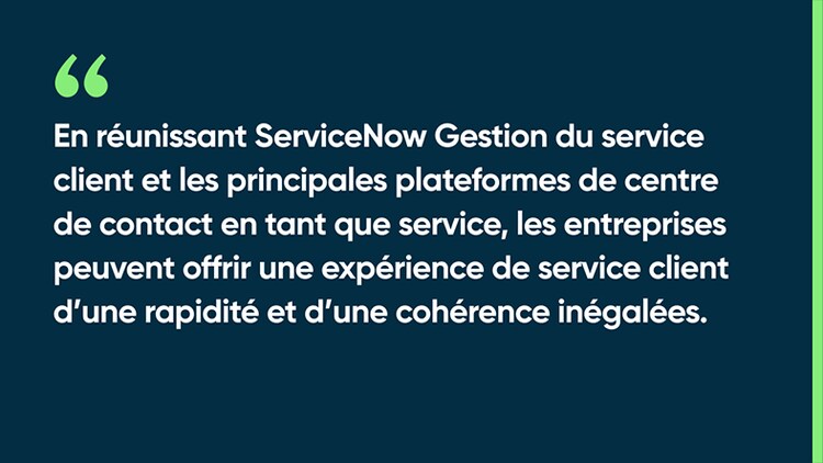 En réunissant ServiceNow Gestion du service client et les principales plateformes de centre de contact en tant que service, les entreprises peuvent offrir une expérience de service client d’une rapidité et d’une cohérence inégalées.