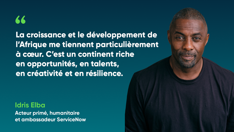 La croissance et le développement de l’Afrique me tiennent particulièrement à cœur. C’est un continent riche en opportunités, en talents, en créativité et en résilience. -Idris Elba, Acteur primé, humanitaire et ambassadeur ServiceNow