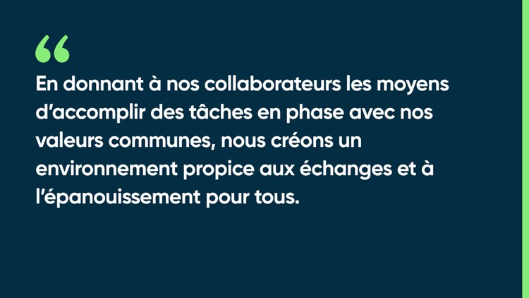 En donnant à nos collaborateurs les moyens d’accomplir des tâches en phase avec nos valeurs communes, nous créons un environnement propice aux échanges et à l’épanouissement pour tous.