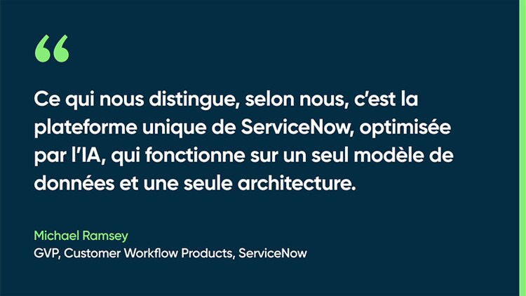 Ce qui nous distingue, selon nous, c’est la plateforme unique de ServiceNow, optimisée par l’IA, qui fonctionne sur un seul modèle de données et une seule architecture. - Michael Ramsey, GVP, Customer Workflow Products, ServiceNow