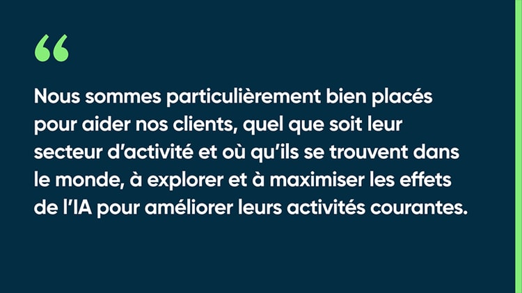 Nous sommes particulièrement bien placés pour aider nos clients, quel que soit leur secteur d’activité et où qu’ils se trouvent dans le monde, à explorer et à maximiser les effets de l’IA pour améliorer leurs activités courantes.