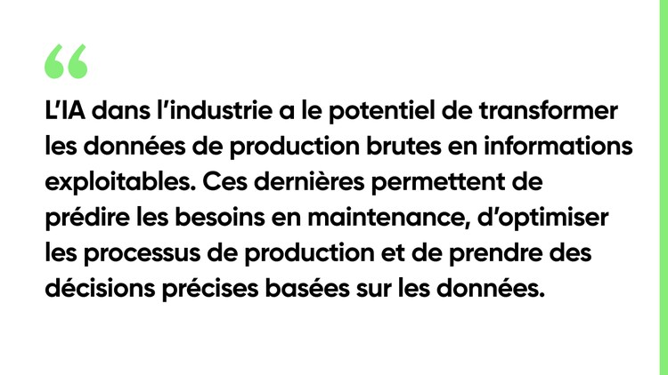 L’IA dans l’industrie a le potentiel de transformer les données de production brutes en informations exploitables. Ces dernières permettent de prédire les besoins en maintenance, d’optimiser les processus de production et de prendre des décisions rapides et précises basées sur les données.