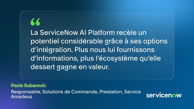 La ServiceNow Al Platform recèle un potentiel considérable grâce à ses options d'intégration. Plus nous lui fournissons d'informations, plus l'écosystème qu'elle dessert gagne en valeur. -Pavle Subarevic, Responsable, Solutions de Commande, Prestation, Service, Amadeus