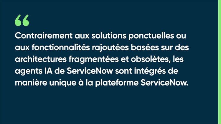 Contrairement aux solutions ponctuelles ou aux fonctionnalités rajoutées basées sur des architectures fragmentées et obsolètes, les agents IA de ServiceNow sont intégrés de manière unique à la plateforme ServiceNow.