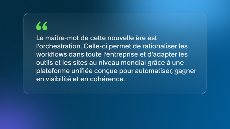 Le maître-mot de cette nouvelle ère est l’orchestration. Celle-ci permet de rationaliser les workflows dans toute l’entreprise et d’adapter les outils et les sites au niveau mondial grâce à une plateforme unifiée conçue pour automatiser, gagner en visibilité et en cohérence.