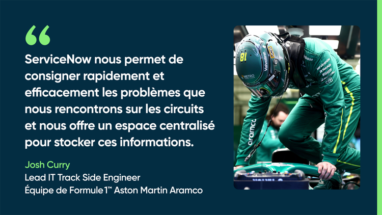 ServiceNow nous permet de consigner rapidement et efficacement les problèmes que nous rencontrons sur les circuits et nous offre un espace centralisé pour stocker ces informations. – Josh Curry, Lead IT Trackside Engineer, équipe de Formule 1 Aston Martin Aramco
