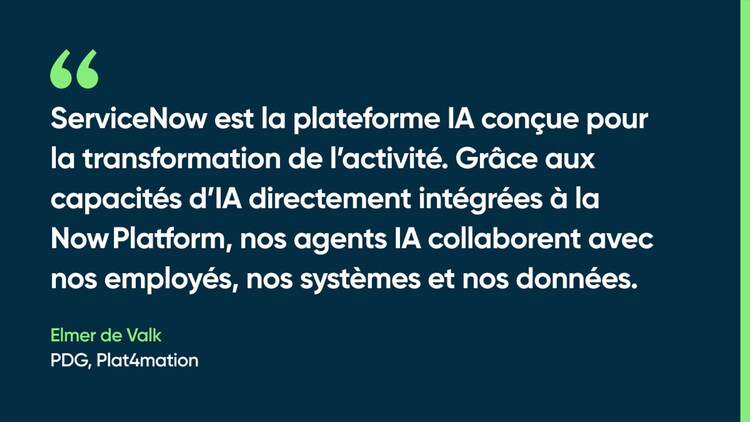 ServiceNow est la plateforme IA conçue pour la transformation de l’activité. Grâce aux capacités d’IA directement intégrées à la Now Platform, nos agents IA collaborent avec nos employés, nos systèmes et nos données. — Elmer de Valk, PDG, Plat4mation
