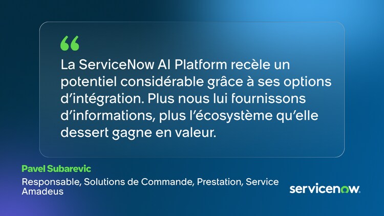 La ServiceNow Al Platform recèle un potentiel considérable grâce à ses options d'intégration. Plus nous lui fournissons d'informations, plus l'écosystème qu'elle dessert gagne en valeur. -Pavel Subarevic, Responsable, Solutions de Commande, Prestation, Service, Amadeus