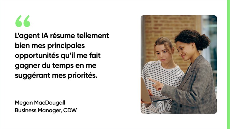 L’agent IA résume tellement bien mes principales opportunités qu’il me fait gagner du temps en me suggérant mes priorités. - Megan MacDougall, Business Manager, CDW