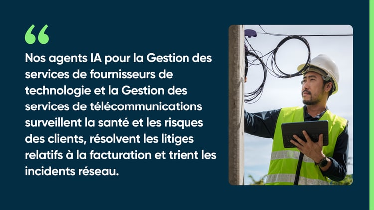 Nos agents IA pour la Gestion des services de fournisseurs de technologie et la Gestion des services de télécommunications surveillent la santé et les risques des clients, résolvent les litiges relatifs à la facturation et trient les incidents réseau.