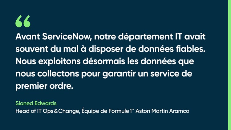 Avant ServiceNow, notre département IT avait souvent du mal à disposer de données fiables. Nous exploitons désormais les données que nous collectons pour garantir un service de premier ordre. Sioned Edwards, Head of IT Ops & Change, équipe de Formule 1 Aston Martin Aramco