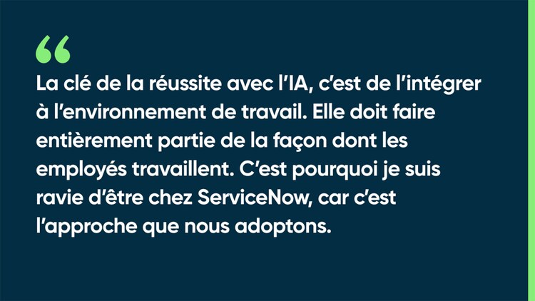 La clé de la réussite avec l’IA, c’est de l’intégrer à l’environnement de travail. Elle doit faire entièrement partie de la façon dont les employés travaillent. C’est pourquoi je suis ravie d’être chez ServiceNow, car c’est l’approche que nous adoptons.
