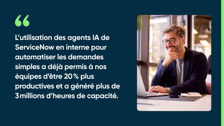 L’utilisation des agents IA de ServiceNow en interne pour automatiser les demandes simples a déjà permis à nos équipes d’être 20 % plus productives et a généré plus de 3 millions d’heures de capacité.