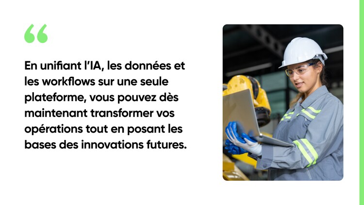 En unifiant l’IA, les données et les workflows sur une seule plateforme, vous pouvez dès maintenant transformer vos opérations tout en posant les bases des innovations futures.