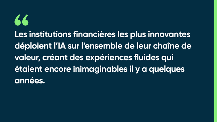 Les institutions financières les plus innovantes déploient l’IA sur l’ensemble de leur chaîne de valeur, créant des expériences fluides qui étaient encore inimaginables il y a quelques années.