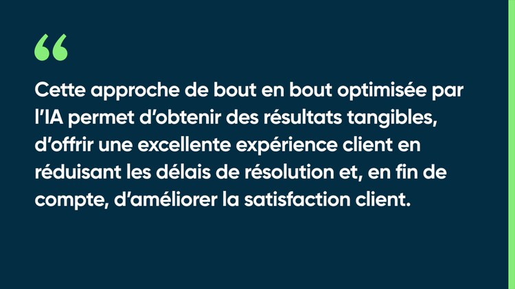 Cette approche de bout en bout optimisée par l’IA permet d’obtenir des résultats tangibles, d’offrir une excellente expérience client en réduisant les délais de résolution et, en fin de compte, d’améliorer la satisfaction client.