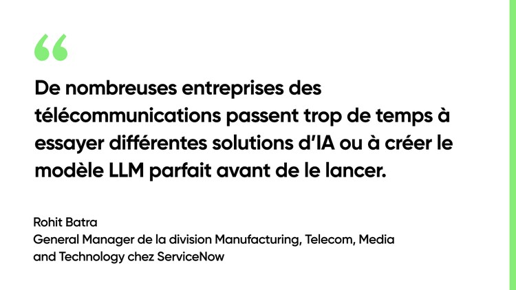 De nombreuses entreprises des télécommunications passent trop de temps à essayer différentes solutions d’IA ou à créer le modèle LLM parfait avant de le lancer. – Rohit Batra, General Manager de la division Manufacturing, Telecom, Media and Technology chez ServiceNow