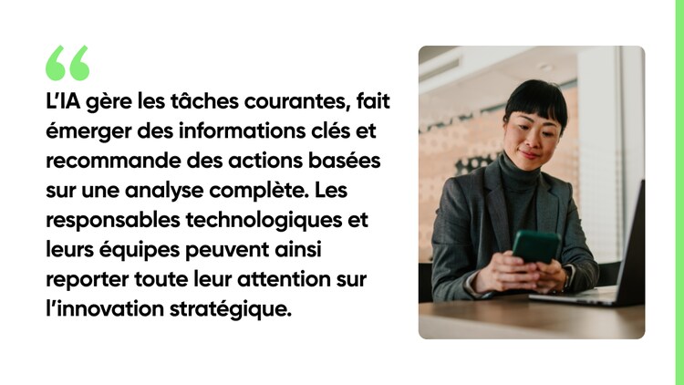 L’IA gère les tâches courantes, fait émerger des informations clés et recommande des actions basées sur une analyse complète. Les responsables technologiques et leurs équipes peuvent ainsi reporter toute leur attention sur l’innovation stratégique.
