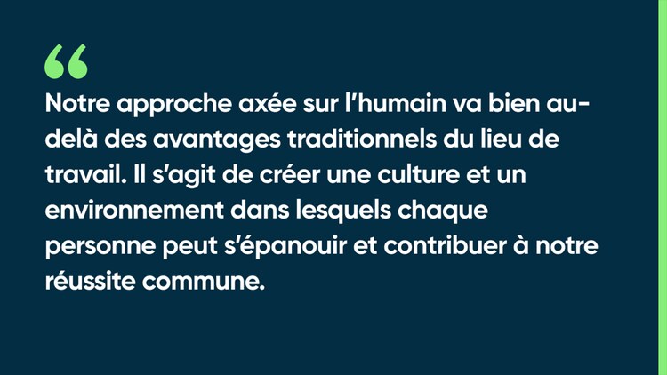 Notre approche axée sur l’humain va bien au-delà des avantages traditionnels du lieu de travail. Il s’agit de créer une culture et un environnement dans lesquels chaque personne peut s’épanouir et contribuer à notre réussite commune.