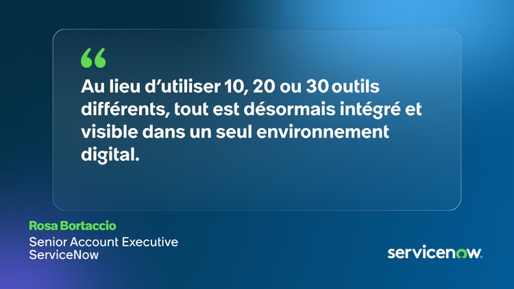 Au lieu d’utiliser 10, 20 ou 30 outils différents, tout est désormais intégré et visible dans un seul environnement digital. - Rosa Bortaccio, Senior Account Executive, ServiceNow