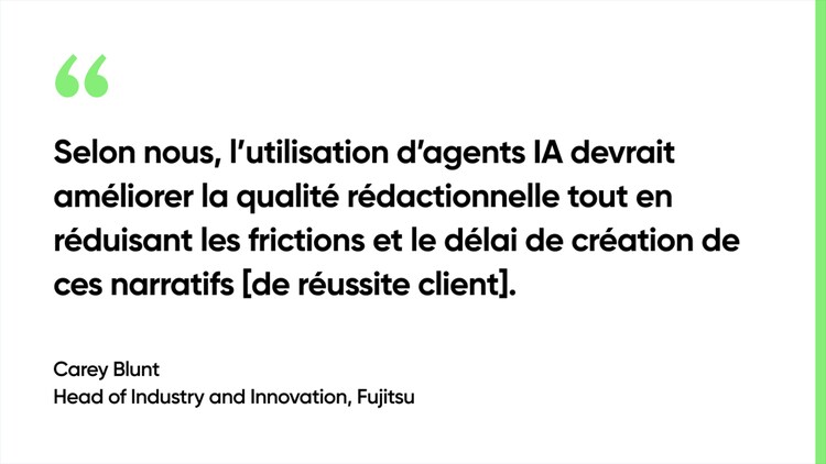 Selon nous, l’utilisation d’agents IA devrait améliorer la qualité rédactionnelle tout en réduisant les frictions et le délai de création de ces narratifs [de réussite client]. - Carey Blunt, Head of Industry and Innovation, Fujitsu