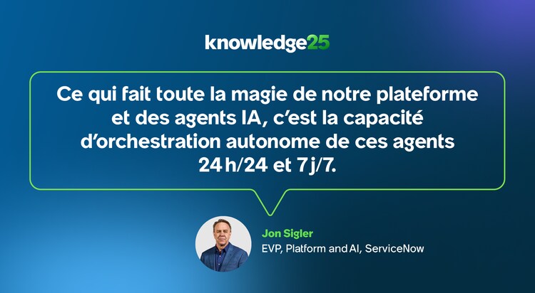 Ce qui fait toute la magie de notre plateforme et des agents IA, c’est la capacité d’orchestration autonome de ces agents 24 h/24 et 7 j/7. - Jon Sigler, EVP, Platform and AI, ServiceNow